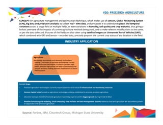 #20: PRECISION AGRICULTURE 
CONCEPT: An agriculture management and optimization technique, which makes use of sensors, Global Positioning System 
(GPS) bi d t d di ti l ti t ll t l ti d t d it t d t d ti l dt l 
GPS), big data and predictive analytics to collect real – time data, and processes to understand spatial and temporal 
variations across a single field or multiple fields, or even variations in humidity, soil quality and crop maturity, thus giving a 
holistic overview of the impacts of current agriculture methods being used, and to make relevant modifications in the same, 
as per the data collected. Pictures of the fields are also taken using satellite imagery or Unmanned Aerial Vehicles (UAV), 
which combined with GPS and sensor – recorded data, precisely pinpoint the current crop status of any location in the field. 
INDUSTRY APPLICATION 
Agriculture 
•Increasing populations and demands for food are 
making it necessary to optimize and improve current 
crop production techniques, to ensure constant high 
yields; precision agriculture can help in forecasting crop 
outputs and thus making relevant modifications to boost 
these outputs 
Current Stage: 
• Precision agriculture technologies currently require expensive and robust IT infrastructure and monitoring resources 
• Venture Capital funds focused on agriculture technology are being established to promote precision agriculture 
• Cleantech startups related to food and agriculture reportedly experienced the biggest growth during the Q4 of 2013 
• Weather forecasting and modeling, cloud computing, data analytics and data management systems related to food and agriculture will also witness growth 
in conjunction with precision agriculture 
Source: Forbes, IBM, Cleantech Group, Michigan State University 
 