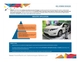 #21: HYBRID VEHICLES 
CONCEPT: Any vehicle that combines more than one source of energy to provide propulsion for the functioning of the vehicle is called a hybrid 
vehicle Various sources of energy for hybrid vehicles include gasoline diesel natural gas electric batteries biofuel solar energy wind power and 
vehicle. gasoline, diesel, gas, batteries, biofuel, energy, even human muscle power. The most common types of hybrid vehicles used today combine a fossil fuel source with electricity. Hybrid vehicles 
include cars, motorbikes, trains, buses, cranes, boats and even submarines. 
INDUSTRY APPLICATION 
Automotive 
•Hybrid vehicles provide users with benefits such as 
more fuel efficiency, automatic shut off when not 
driving, regenerative braking; and lesser emissions 
Energy/ Environment 
•With such a huge global demand for vehicles, hybrid 
vehicles can help conserve energy, and also help 
reduce the carbon footprint 
CURRENT STAGE: 
• Hybrid vehicles are considered a bridge between conventional fuel powered vehicles and fully electric vehicles 
• A number of hybrid vehicle options are available to users today including full hybrids, mild hybrids and plug – in hybrids, depending on the 
users technical and financial preferences 
• Companies such as Toyota, Honda, Ford and Chevrolet are major players in the hybrid cars space 
Source: howstuffworks.com, fueleconomy.gov, hybridcars.com 
 