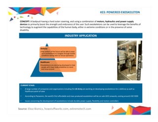 #23: POWERED EXOSKELETON 
CONCEPT: A bodysuit having a hard outer covering, and using a combination of motors, hydraulics and power supply 
y g g, g , y p pp y 
devices to primarily boost the strength and endurance of the user. Such exoskeletons can be used to leverage the benefits of 
technology to augment the capabilities of the human body, either in extreme conditions or in the presence of some 
disability. 
INDUSTRY APPLICATION 
Defense 
•The soldiers of the future will be able to wear 
such exoskeletons to navigate through hostile 
conditions during wars or rescue operations 
Healthcare 
•Exoskeletons are also being developed to help 
people with lower body disabilities to stand 
and move around 
CURRENT STAGE: 
• A large number of companies and organizations including the US Army are working on developing exoskeletons for a defense as well as 
healthcare point of view 
• According to Panasonic, the world’s first affordable and mass produced exoskeleton will be on sale 2015 onwards, costing around USD 5000 
• Issues concerning the development of exoskeletons include durable power supply, flexibility and motion controllers 
Source: Ekso Bionics, howstuffworks.com, extremetech.com 
 