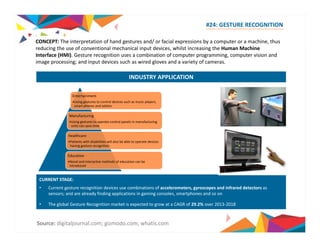 #24: GESTURE RECOGNITION 
CONCEPT: The interpretation of hand gestures and/ or facial expressions by a computer or a machine, thus 
reducing the use of conventional mechanical input devices, whilst increasing the Human Machine 
Interface (HMI). Gesture recognition uses a combination of computer programming, computer vision and 
image processing; and input devices such as wired gloves and a variety of cameras. 
INDUSTRY APPLICATION 
Entertainment 
•Using gestures to control devices such as music players, 
smart phones and tablets 
Manufacturing 
•Using gestures to operate control panels in manufacturing 
units can save time 
Healthcare 
•Patients with disabilities will also be able to operate devices 
having gesture recognition 
Education 
•Novel and interactive methods of education can be 
introduced 
CURRENT STAGE: 
• Current gesture recognition devices use combinations of accelerometers, gyroscopes and infrared detectors as 
sensors; and are already finding applications in gaming consoles, smartphones and so on 
• The global Gesture Recognition market is expected to grow at a CAGR of 29.2% over 2013‐2018 
Source: digitaljournal.com; gizmodo.com; whatis.com 
 