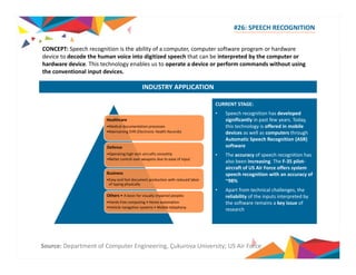 #26: SPEECH RECOGNITION 
CONCEPT: Speech is the ability of a computer, computer software program or hardware 
INDUSTRY APPLICATION 
recognition device to decode the human voice into digitized speech that can be interpreted by the computer or 
hardware device. This technology enables us to operate a device or perform commands without using 
the conventional input devices. 
CURRENT STAGE: 
• Speech recognition has developed 
Healthcare 
significantly in past few years. Today, 
this technology is offered in mobile 
devices as well as computers through 
Automatic Speech Recognition (ASR) 
software 
• The accuracy of speech recognition has 
•Medical documentation processes 
•Maintaining EHR (Electronic Health Records) 
Defense 
•Operating aircrafts smoothly 
also been increasing. The F‐35 pilot‐aircraft 
of US Air Force offers system 
speech recognition with an accuracy of 
~98% 
• Apart from technical challenges the 
high tech •Better control over weapons due to ease of input 
Business 
•Easy and fast document production with reduced labor 
of typing physically 
challenges, reliability of the inputs interpreted by 
the software remains a key issue of 
research 
Others • A boon for visually impaired peoples 
•Hands free computing • Home automation 
•Vehicle navigation systems • Mobile telephony 
Source: Department of Computer Engineering, Çukurova University; US Air Force 
 