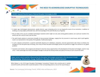 THE NEED TO ACKNOWLEDGE DISRUPTIVE TECHNOLOGIES 
FIGURE2: Expected Potential Impact of Selected Disruptive Technologies by 2016 
• In today’s age, technological advancements, speedy internet, super computing and so on are shaping the course of our economies, in addition to 
enabling us to enjoy highly comfortable lives, with the knowledge of the world literally at our fingertips 
•• We are today at the cusp of a probable technological revolution which might not only solve existing global problems, but could also transform the 
world as we see it and our lives as we live them 
• The world needs solutions to overcome a breadth of interconnected challenges, ranging from the economic to social issues, which could together 
result in an improvement in the quality of lives globally, if addressed properly 
• In such a dynamic environment, it could be potentially disastrous for individuals, companies, and even governments who refuse to embrace the 
emergence of the disruptive way of thinking, since many of these disruptive technologies possess the potential to trigger the solutions to our global 
problems 
• Innovators and investors, who recognize and attempt to seize the various opportunities in the development of disruptive technologies, stand to reap 
a first – mover advantage once these technologies manages to disrupt the existing market and capture the fancy of users around the world 
Major sectors which could be influenced by the Disruptive Technologies presented in this document include 
Manufacturing, Infrastructure, Energy, Healthcare, Education, Retail and Entertainment 
What follows is a list of 50 major Disruptive Technologies/ / / 
Innovations/ Products that currently exist in markets 
around the world; and have either caused disruptions in their corresponding sectors or are on the cusp of doing so 
Source: ‘Six Converging Technology Trends’, KPMG India and Nasscom, 2013 
 