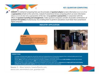 #27: QUANTUM COMPUTING 
CONCEPT: A method of computing that uses the principles of quantum physics to store information as a 1 or a 0 or 
a superposition of both at the same time time, instead of conventional binary computing which can store information 
only as a 1 or a 0, but not a superposition of the two. Using quantum superposition, in conjunction with the 
effects of quantum tunneling and entanglement, makes quantum computers consider all possible combinations of 
quantum bits (qubits) simultaneously, thus enabling them to perform calculations much faster than conventional 
digital computers. 
INDUSTRY APPLICATION 
All sectors 
•With tremendous amounts of data being generated 
across sectors everyday, superior computing abilities 
could make data analysis and management easier 
•Applications in cryptography and data encryption vis‐à‐ 
vis data protection 
CURRENT STAGE: 
• A number of Government agencies around the world are funding Quantum Computing programs from a national safety point of view 
• Quantum computing is still more of a theoretical concept which is in its practical infancy 
• The D –Wave is the only commercial Quantum Computer available in the world, priced around USD 10 Million and with very limited 
computing power; companies such as IBM are also developing Quantum Computers 
• High costs remain a major challenge f for Quantum Computers as f 
of now; topics such as coherence on a single qubit level and stringing 
multiple fully entangled qubits together are major current areas of research in this domain 
Source: D –Wave Systems, howstuffworks.com, 
about.com, extremetech.com, guardian.com 
 
