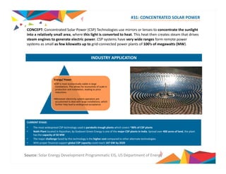 #31: CONCENTRATED SOLAR POWER 
CONCEPT: Concentrated Solar Power (CSP) Technologies use mirrors or lenses to concentrate the sunlight 
into a relatively small area, where this light is converted to heat. This heat then creates steam that drives 
steam engines to generate electric power. CSP systems have very wide ranges form remote power 
systems as small as few kilowatts up to grid‐connected power plants of 100’s of megawatts (MW). 
INDUSTRY APPLICATION 
Energy/ Power 
•CSP is most economically viable in large 
installations. This allows for economies of scale in 
production and installation, leading to price 
reductions 
•Moreover electricity system operators are 
accustomed to deal with large installations, which 
further help lead to widespread acceptance 
CURRENT STAGE: 
• The most widespread CSP technology used is parabolic‐trough plants which covers ~90% of CSP plants 
• Nokh Plant located in Rajasthan, by Godavari Green Energy is one of the major CSP plants in India. Spread over 400 acres of land, the plant 
has the capacity of 50 MW 
• The major challenge faced by this technology is the higher cost compared to other alternate technologies 
• h With proper f l financial support l b global l CSP capacity ld could reach h 147 GW b 
by 2020 
Source: Solar Energy Development Programmatic EIS, US Department of Energy 
 