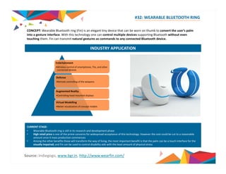 #32: WEARABLE BLUETOOTH RING 
CONCEPT: Wearable Bluetooth ring (g( ) Fin) is an g elegant y tiny device that can be worn on thumb to convert the user’s p 
palm 
into a gesture interface. With this technology one can control multiple devices supporting Bluetooth without even 
touching them. Fin can transmit natural gestures as commands to any connected Bluetooth device. 
INDUSTRY APPLICATION 
Entertainment 
•Wireless control of smartphones, TVs, and other 
connected devices 
Defense 
•Remote controlling of the weapons 
Augmented Reality 
•Controlling head mounted displays 
Virtual Modelling 
•Better visualization of concept models 
CURRENT STAGE: 
• Wearable Bluetooth ring is still in its research and development phase 
• High retail price is one of the prime concerns for widespread acceptance of this technology. However the cost could be cut to a reasonable 
amount once it mass production commences 
• Among the other benefits those will transform the way of living, the most important benefit is that the palm can be a touch interface for the 
visually impaired; and Fin can be used to control disability aids with the least amount of physical stress 
Source: Indiegogo, www.bgr.in, http://www.wearfin.com/ 
 