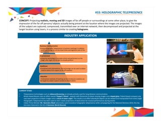 #33: HOLOGRAPHIC TELEPRESENCE 
CONCEPT: Projecting realistic, moving and 3D images of far off people or surroundings at some other place, to give the 
i i f th f ff / bj t t ll b i t t th l ti h th i j t d Th i 
impression of the far off persons/ objects actually being present at the location where the images are projected. The images 
of the subject are captured, compressed, transmitted over an internet network; then decompressed and projected at the 
target location using lasers, in a process similar to creating holograms. 
INDUSTRY APPLICATION 
Business/ Communication 
•Using Holographic Telepresence in business meetings/ to address 
public gatherings, to cut the travel times and logistical costs of the 
participants 
Entertainment 
•Using the technology to recreate artists and performers on the 
stage, who might not be able to actually perform 
Healthcare 
•Combined with telemedicine, the technology can be used to obtain 
medical advice from experts at far off locations 
Education 
• Interactive methods of teaching can be introduced; students can 
be taught by subject experts located at distant places 
CURRENT STAGE: 
• Telepresence technologies such as videoconferencing are already actively used for long distance communication 
• Britain based Musion uses an effect named ‘Pepper’s Ghost’ , popular with illusionists to beam moving images onto sloped glass. Poland based company Leia 
uses laser projectors to beam images onto a cloud of water vapor. This results in an effect wherby3D objects can be viewed and manipulated from every angle 
• Holographic Telepresence has been used to even create projections of dead artists for musical performances during events 
• Indian Prime Minister Mr. Narendra Modi extensively used innovative holographic telepresence while campaigning for the National Elections 2014; this has 
also been featured in the list of Guinness World Records 
Source: Musion, The Telegraph, whatis.com, telepresenceoptions.com 
 