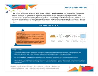 #34: DNA LASER PRINTING 
CONCEPT: A technology that uses laser to etch DNA on a molecular level. This etched DNA can then be 
injected into a cell to generate an organism programmed as per the specific input parameters. The 
technique uses microarray cloning to mass‐produce a Million oligonucleotides in parallel, and then uses 
massively parallel DNA sequencing to sort the different DNA variants and identify those with the desired 
sequence. 
INDUSTRY APPLICATION 
Healthcare 
•The Laser Printing technology is expected to reduce costs of 
generating the DNA, while also making the process more 
accurate and error free 
•This cost reduction could result in advancements in medical 
treatments 
•Opens up the possibility of preserving animals on the verge 
of extinction, and also of generating new living beings 
CURRENT STAGE: 
•• Traditional DNA printing is well known throughout the world, however a major concern is its very high cost and 
observed high error rate. These shortfalls could be overcome by the Laser Printing technology 
• US based Cambrian Genomics is leading the way in testing and developing DNA Laser Printing technology 
• This technology is still in its nascent stage and once fully developed can open up the doors to personalized healthcare 
applications 
Source: Cambrian Genomics, The Economic Times, www.prote.in, 
3dprintingindustry.com, laserfocusworld.com, extremetech.com 
 