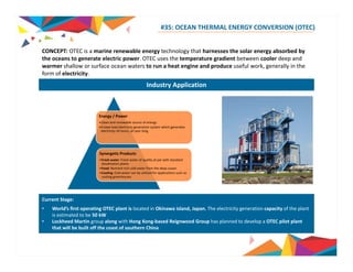 #35: OCEAN THERMAL ENERGY CONVERSION (OTEC) 
CONCEPT: OTEC a marine renewable technology that harnesses is energy the solar energy absorbed by 
the oceans to generate electric power. OTEC uses the temperature gradient between cooler deep and 
warmer shallow or surface ocean waters to run a heat engine and produce useful work, generally in the 
form of electricity. 
Industry Application 
Energy / Power 
•Clean and renewable source of energy 
•A base load electricity generation system which generates 
electricity 24 hours, all year long. 
Synergetic Products 
•Fresh water: Fresh water of quality at par with standard 
desalination plants 
•Food: Nutrient rich cold water from the deep ocean 
•Cooling: Cold water can be utilized for applications such as 
cooling greenhouses 
Current Stage: 
• World’s first operating OTEC plant is located in Okinawa island, Japan. The electricity generation capacity of the plant 
is estimated to be 50 kW 
• Lockheed Martin group along with Hong Kong‐based Group has planned to develop a OTEC pilot plant 
Source: OTEC News, OTEC Okinawa 
Reignwood that will be built off the coast of southern China 
 
