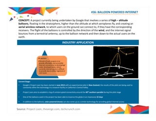#36: BALLOON POWERED INTERNET 
CONCEPT: A project currently being undertaken by Google that involves a series of high – altitude 
balloons, floating in the stratosphere, higher than the altitude at which aeroplanes fly, and creating an 
aerial wireless network, to which users on the ground can connect to, if they have the corresponding 
receivers. The flight of the balloons is controlled by the direction of the wind, and the internet signal 
bounces from a terrestrial antenna, up to the balloon network and then down to the actual users on the 
earth. 
INDUSTRY APPLICATION 
All sectors 
•The aim of such projects is to 
provide affordable and accessible 
internet connectivity to developing/ 
under developed areas, where 
currently internet access is difficult 
to provide due to either logistical or 
cost issues 
Current Stage: 
• Google’s Project Loon has been started in June 2013 with an experimental pilot in New Zealand; the results of the pilot are being used to 
constantly refine the technology in a research facility in California’s Central Valley 
• Project Loon aims to establish a ring of uninterrupted connectivity around the 40th southern parallel during this pilot stage 
• One of the balloons used in the project has been able to traverse the globe in an impressive 22 days 
• In addition to the balloons, solar powered drones can also come up as a similar technology for providing global internet access 
Source: Project Loon, theverge.com, techcrunch.com 
 