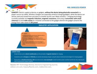 #40: WIRELESS POWER 
CONCEPT: Electric supply to devices or gadgets, without the device being physically connected to a 
power source via cables. Wireless chargers are especially aimed at charging gadgets, while the device can 
still be used and moved from one place to another by the user. Major wireless – charging technology 
currently available are magnetic induction, magnetic resonance; and using a transmitter with small 
antennas to send radio waves to a receiver connected to the gadget wherein the gadget converts the 
energy from radio waves to DC power. 
INDUSTRY APPLICATION 
All sectors 
•Charging personal entertainment devices such as 
smartphones and tablets, wirelessly 
•Wirelessly charging medical implants such as 
pacemakers to eliminate their batteries and reduce 
their size 
••Extending the application of this technology to 
larger machines and even electric powered cars in 
future 
CURRENT STAGE: 
• Simple devices such as electric toothbrushes use the principle of magnetic induction for charging 
• Companies such as Energous and Witricity are actively developing chargers using the above mentioned technologies for charging gadgets 
• Researchers at Stanford University, y, USA have discovered a new g wavelength at which wireless p power could be transferred, , thus reducing g 
the 
size of conventional medical implants 
Source: MIT Technology Review, Electronic Engineering Journal, 
edition.cnn.com, howstuffworks.com, mddionline.com, 
 