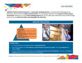 #42: NANTENNA 
CONCEPT CONCEPT: N Nantenna (N Nano A Antenna) ) i is a i nanoscopic if i rectifying antenna, an i l experimental h l technology b i 
being 
developed, which will convert light to electric power. This technology is based on the concept of wireless power 
transmission. Nantenna is a very small rectifying antenna the size of a light wave, fabricated using nanotechnology, 
which acts as an antenna for light, converting light into electricity. 
INDUSTRY APPLICATION 
Energy / Power 
•Efficient use of solar energy than conventional 
devices 
•Though the current in each antenna is small, an 
array of them can generate significant amount 
of electricity 
•Nantenna arrays can be designed to absorb any 
frequency of light 
CURRENT STAGE: 
• As of now, Nantennas are being developed on experimental basis 
• One of the challenges is that the frequency at which Nantennas operate is very high. This adds complications for 
choice of diode 
• Another challenge is that current Nantennas are produced using electron beam lithography. This process is slow and 
expensive which limits the rife acceptance of this technology. 
Source: Integrated Defense Staff; Media Arts and Technology, University of California 
 