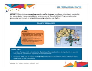 #43: PROGRAMMABLE MATTER 
CONCEPT: Matter that can change its properties and/ or its shape, based upon either inputs provided by 
the user, or by the inputs received by the sensing system of the material itself. Programmable matter 
possesses properties such as computation, sensing, actuation and display. 
INDUSTRY APPLICATION 
All sectors 
•Manufactured products could be modified even 
after manufacture, either by external inputs, or 
by the inputs received by the product itself 
•Clothes made from programmable matter could 
modify their texture according to weather 
conditions 
•Prototypes of machines and devices could be 
built and rebuilt any number of times 
CURRENT STAGE: 
• A number of programmable materials such as Claytronics and Smartdust are being developed which are operated 
using computer science and/ or applications of computer networks 
• Researchers at MIT, USA are working on smart sand particles which could enable the material to form and reform 
shapes as per the user’s requirements 
Source: MIT News, mit.edu, harvard.edu 
 