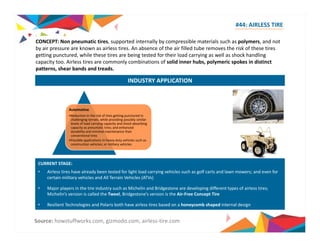 #44: AIRLESS TIRE 
CONCEPT: Non pneumatic tires, supported internally by compressible materials such as polymers, and not 
by air pressure are known as airless tires. An absence of the air filled tube removes the risk of these tires 
getting punctured, while these tires are being tested for their load carrying as well as shock handling 
capacity too. Airless tires are commonly combinations of solid inner hubs, polymeric spokes in distinct 
patterns, shear bands and treads. 
INDUSTRY APPLICATION 
Automotive 
•Reduction in the risk of tires getting punctured in 
challenging terrain, while providing possibly similar 
levels of load carrying capacity and shock absorbing 
capacity as pneumatic tires; and enhanced 
durability and minimal maintenance than 
conventional tires 
•Possible applications in heavy duty vehicles such as 
construction vehicles; or military vehicles 
CURRENT STAGE: 
• Airless tires have already been tested for light load carrying vehicles such as golf carts and lawn mowers; and even for 
certain military vehicles and All Terrain Vehicles (ATVs) 
• Major players in the tire industry such as Michelin and Bridgestone are developing different types of airless tires; 
Michelin’s version is called the Tweel, Bridgestone’s version is the Air‐Free Concept Tire 
• Resilient Technologies and Polaris both have airless tires based on a honeycomb shaped internal design 
Source: howstuffworks.com, gizmodo.com, airless‐tire.com 
 