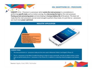 #46: SMARTPHONE CO – PROCESSORS 
CONCEPT: A Co – Processor is a processor which assists the main processor in a smartphone in 
performing specific tasks such as motion sensing, thus decreasing the load on the main processor; 
freeing up main processing power and also helping to increase battery life of the phone. This does not 
imply that the main processors are not smart enough to perform these tasks; it is just that co – processors 
are much more power optimized. 
INDUSTRY APPLICATION 
Entertainment 
•Increase in the battery lives of smartphones is 
the major impact expected 
•Measurement of motion data from 
accelerometers, gyroscopes and compasses 
will be devotedly performed by co – 
processors, enabling usage of main processing 
capacity for other important tasks 
CURRENT STAGE: 
• The most prominent co – processors today are the ones used in Motorola’s Moto X and Apple’s iPhone 5S 
• The co – processors in the Moto X enable the phone to listen to voice commands, and also to detect motion; similar 
tasks are p performed y by the co – p processors in the iPhone 5S, in addition to g reducing network p g g pinging to save y 
battery 
life 
Source: Apple; Cnet; BGR; Techradar 
 