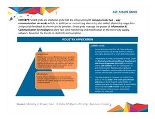 #48: SMART GRIDS 
CONCEPT: Smart grids are electrical grids that are integrated with computerized, two – way 
communication networks which, in addition to transmitting electricity, also collect electricity usage data 
and provide feedback to the electricity provider. Smart grids leverage the power of Information & 
Communication Technology to allow real time monitoring and modification of the electricity supply 
network, based on the trends in electricity consumption. 
INDUSTRY APPLICATION 
CURRENT STAGE: 
• Countries such as the USA, UK, China and many 
European nations are already actively involved in 
smart grid deployment or smart grid pilot projects 
Energy/ Power 
•Efficient transmission of electricity, lower operating 
costs, faster restoration of electricity after outages 
and reduced energy use during peak‐demand hours 
•Abilities of anticipation and isolation, which allows 
the system to locate problematic sections and to 
isolate those which might have failed 
grid modernization. Fourteen smart grid pilot 
• The Ministry of Power, Government of India, under 
the Restructured Accelerated Power Development 
and Reform Programme (R‐APDRP) is directing 
almost USD 10 Billion over the coming years to 
projects have been announced by the Government 
of India, which will be located all over the country 
• The Uttar Gujarat Vij Company Ltd. (UGVCL) has 
plans to roll out India’s first smart grid in Naroda 
and in Gujarat 2014 Infrastructure 
•Energy efficient infrastructure, enhanced cyber‐security, 
integration with sources of electricity like 
wind and solar power, energy security and reduced 
b Deesa North Gujarat, by April 2014. In 
collaboration with the Government of India, UGVCL 
will invest almost INR 50 crore to set up new 
infrastructure, meters, servers and analytic 
systems for smart grid 
carbon emissions 
Source: Ministry of Power, Govt. of India; US Dept. of Energy; Business Insider 
 