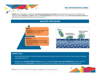#50: ANTIBACTERIAL FABRIC 
CONCEPT: Fabric embedded or imbibed with nano particles (generally silver particles) which prevent bacterial colonization on the fabric fabric, thus 
keeping the fabric disinfected and hygienic, while also minimizing bad odors emanating from the fabric. These silver ion nano particle networks are 
quite durable, and have been shown to not harm the human skin. 
INDUSTRY APPLICATION 
Textile 
•Disinfected, odor free and durable clothes are 
highly desirable in sport wear or gear 
designed for outdoor activities 
Healthcare 
•The antibacterial properties make such fabrics 
excellent contenders to be used in bandages, 
surgical wear and other such wound treatment 
related fabrics 
CURRENT STAGE: 
• Such Antibacterial Fabric is being manufactured around the world, even for use in furniture, home textiles, beddings, 
mattresses and so on 
• Researchers at Australia’s RMIT University have now developed silver nano wire enabled fabrics, which can kill of 
b i bacteria i hi within j just 10 i minutes of f contact; h the i environmental li impacts f of hi this f b i fabric are now b i being i d 
examined 
Source: Trevira, HHL Technology, wisegeek.com, gizmag.com 
 