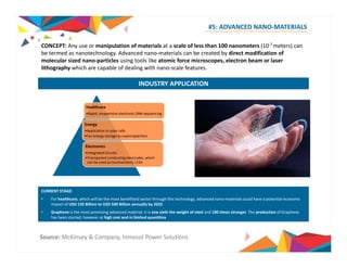 #5: ADVANCED NANO‐MATERIALS 
CONCEPT: Any use or manipulation of materials at a scale of less than 100 nanometers (10‐7 meters) can 
be termed as nanotechnology. Advanced nano‐materials can be created by direct modification of 
molecular sized nano‐particles using tools like atomic force microscopes, electron beam or laser 
lithography which are capable of dealing with nano‐scale features. 
INDUSTRY APPLICATION 
Healthcare 
•Rapid, inexpensive electronic DNA sequencing 
Energy 
•Application in solar cells 
•For energy storage as supercapacitors 
Electronics 
•Integrated Circuits 
•Transparent conducting electrodes, which 
can be used as touchscreens; LCDs 
CURRENT STAGE: 
• For healthcare, which will be the most benefitted sector through this technology, advanced nano‐materials could have a potential economic 
impact of USD 150 Billion to USD 500 Billion annually by 2025 
• Graphene is the most promising advanced material. It is one sixth the weight of steel and 100 times stronger. The production of Graphene 
has been started, however at high cost and in limited quantities 
Source: McKinsey & Company, Inmesol Power Solutions 
 