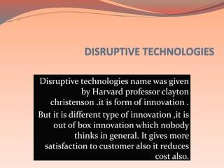 Disruptive technologies name was given
by Harvard professor clayton
christenson .it is form of innovation .
But it is different type of innovation ,it is
out of box innovation which nobody
thinks in general. It gives more
satisfaction to customer also it reduces
cost also.
 