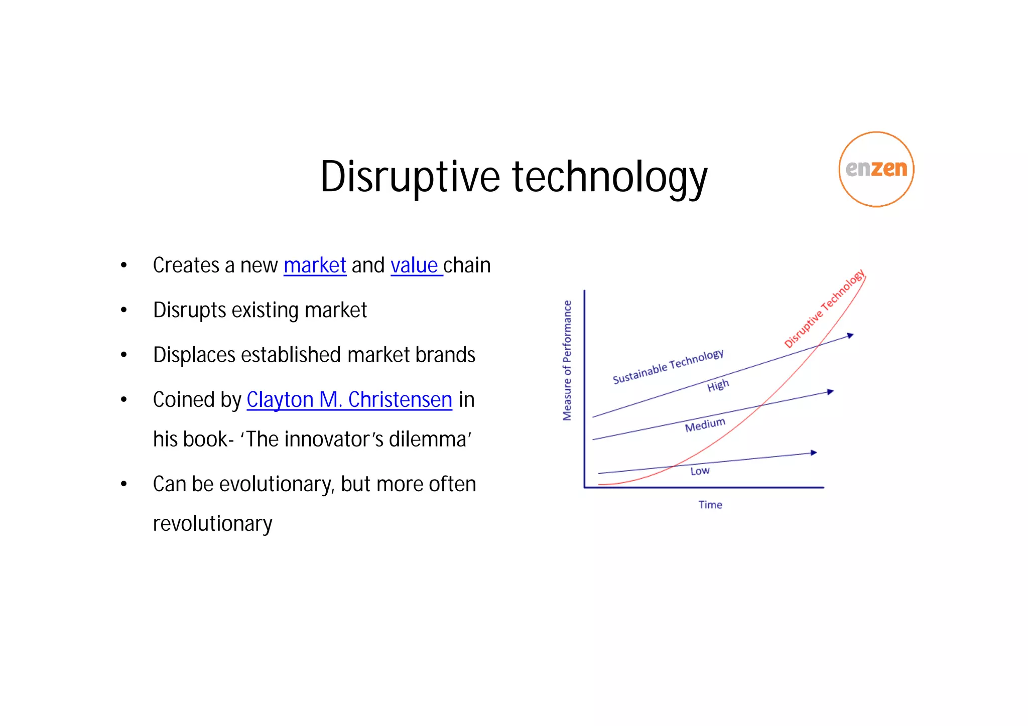 Disruptive technology
• Creates a new market and value chain
• Disrupts existing market
• Displaces established market brands
• Coined by Clayton M. Christensen in
his book- ‘The innovator’s dilemma’
• Can be evolutionary, but more often
revolutionary
 