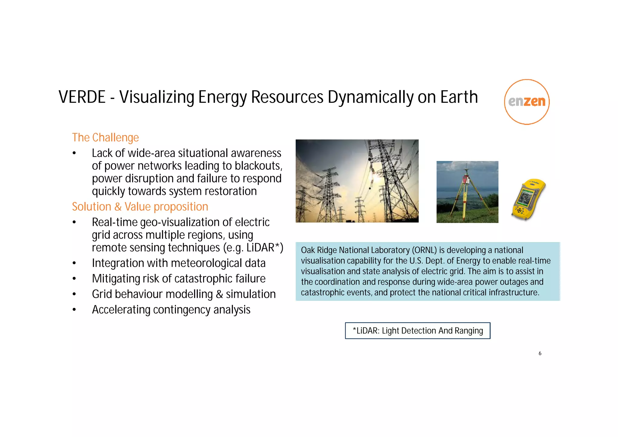 VERDE - Visualizing Energy Resources Dynamically on Earth
The Challenge
• Lack of wide-area situational awareness
of power networks leading to blackouts,
power disruption and failure to respond
quickly towards system restoration
Solution & Value proposition
• Real-time geo-visualization of electric
grid across multiple regions, using
remote sensing techniques (e.g. LiDAR*)
• Integration with meteorological data
• Mitigating risk of catastrophic failure
• Grid behaviour modelling & simulation
• Accelerating contingency analysis
6
Oak Ridge National Laboratory (ORNL) is developing a national
visualisation capability for the U.S. Dept. of Energy to enable real-time
visualisation and state analysis of electric grid. The aim is to assist in
the coordination and response during wide-area power outages and
catastrophic events, and protect the national critical infrastructure.
*LiDAR: Light Detection And Ranging
 