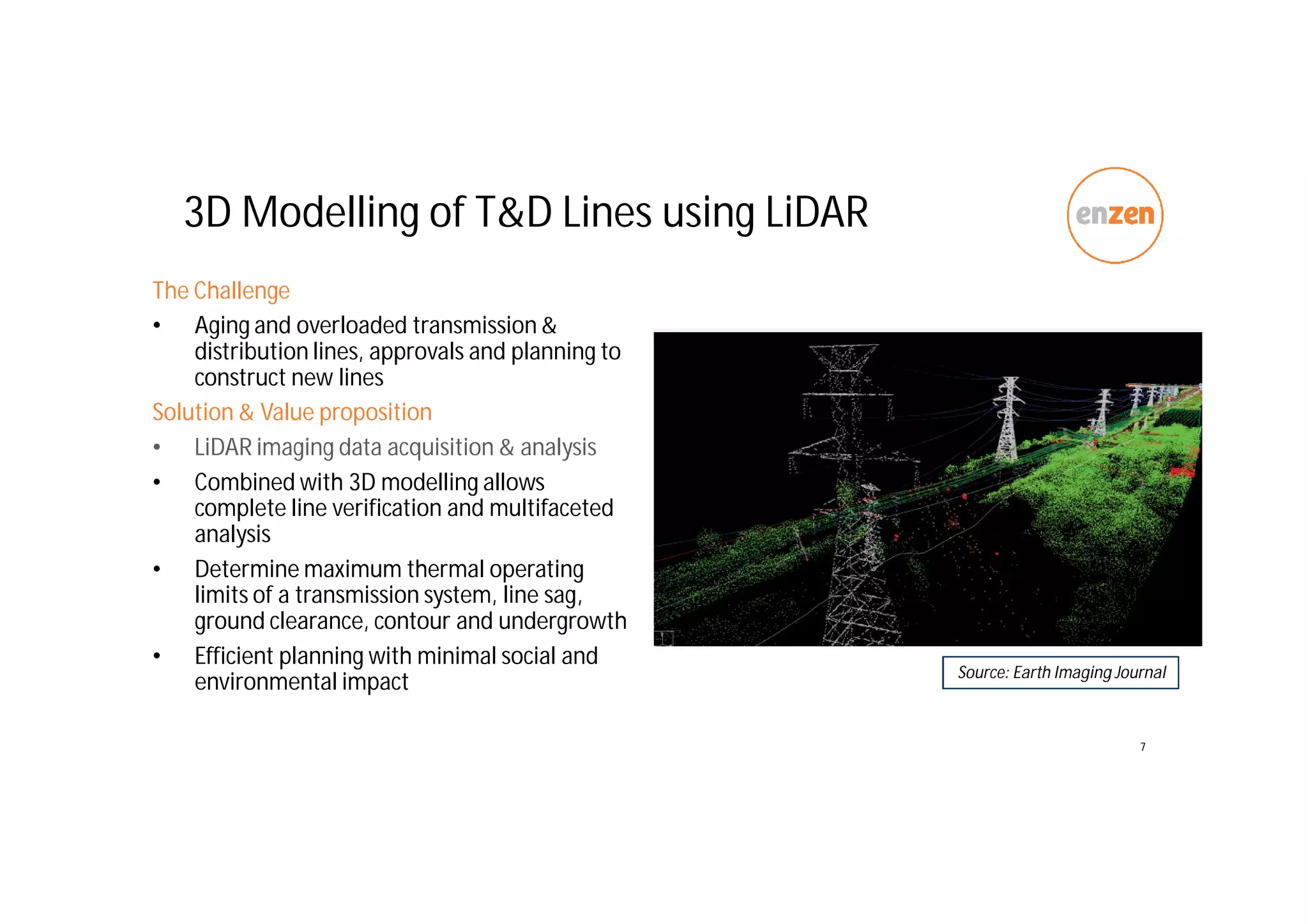 3D Modelling of T&D Lines using LiDAR
The Challenge
• Aging and overloaded transmission &
distribution lines, approvals and planning to
construct new lines
Solution & Value proposition
• LiDAR imaging data acquisition & analysis
• Combined with 3D modelling allows
complete line verification and multifaceted
analysis
• Determine maximum thermal operating
limits of a transmission system, line sag,
ground clearance, contour and undergrowth
• Efficient planning with minimal social and
environmental impact
7
Source: Earth Imaging Journal
 