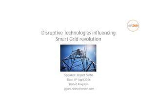 Disruptive Technologies influencing
Smart Grid revolution
Speaker: Jayant Sinha
Date: 8th April 2016
United Kingdom
jayant.sinha@enzen.com
 