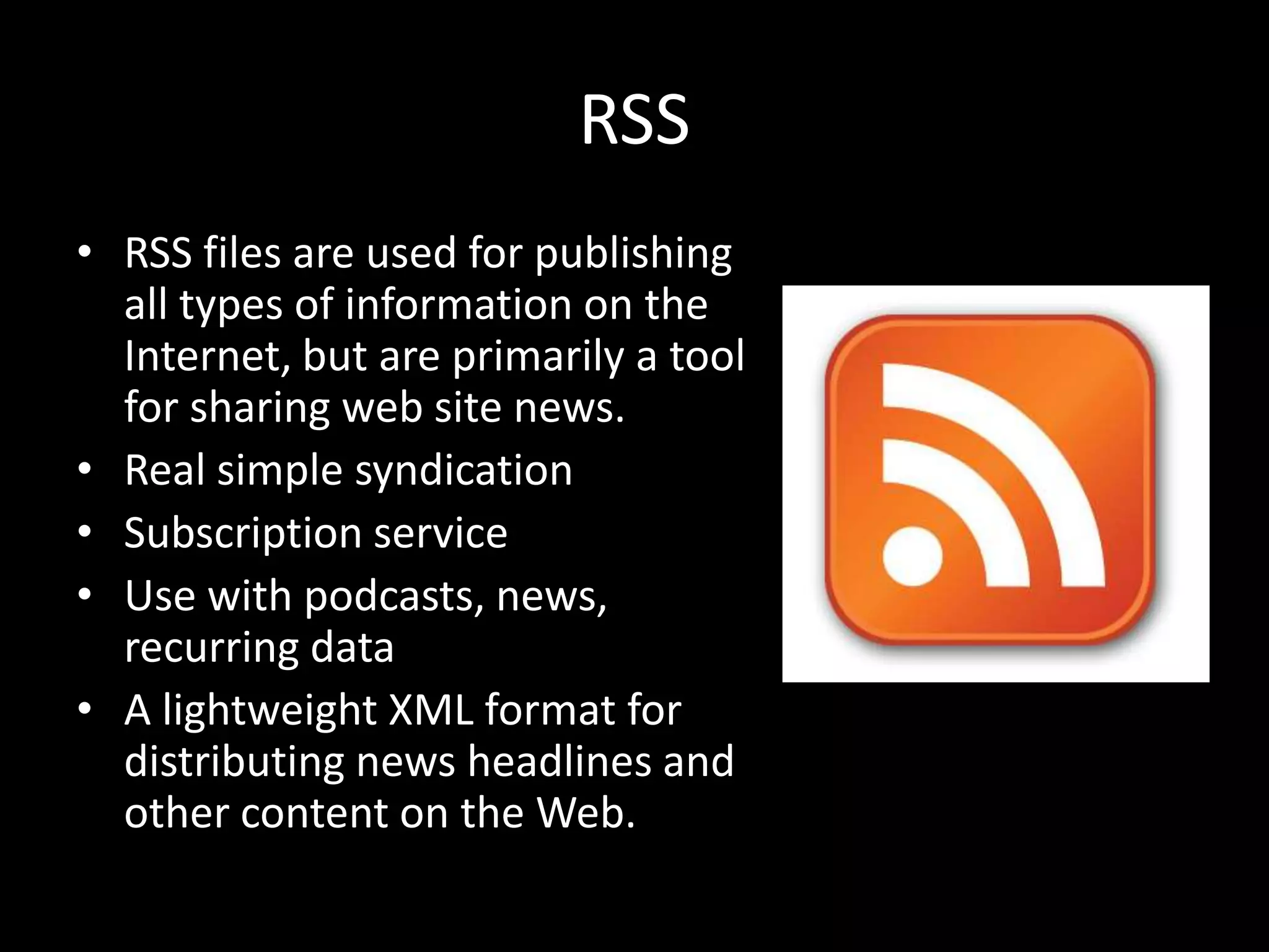 RSSRSS files are used for publishing all types of information on the Internet, but are primarily a tool for sharing web site news. Real simple syndicationSubscription serviceUse with podcasts, news, recurring dataA lightweight XML format for distributing news headlines and other content on the Web.