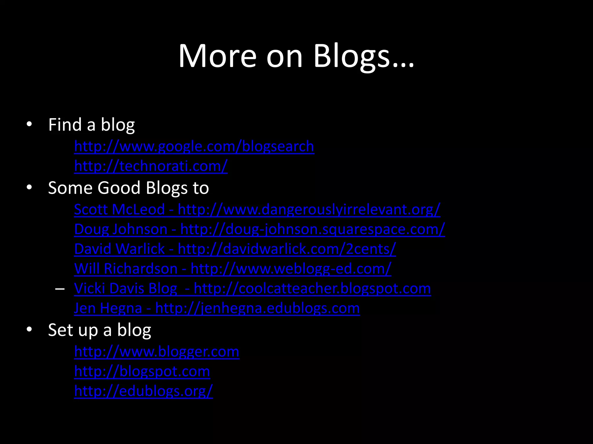 More on Blogs…Find a bloghttp://www.google.com/blogsearchhttp://technorati.com/Some Good Blogs to check out!Scott McLeod - http://www.dangerouslyirrelevant.org/Doug Johnson - http://doug-johnson.squarespace.com/David Warlick - http://davidwarlick.com/2cents/Will Richardson - http://www.weblogg-ed.com/Vicki Davis Blog  - http://coolcatteacher.blogspot.comJen Hegna - http://jenhegna.edublogs.comSet up a bloghttp://www.blogger.comhttp://blogspot.comhttp://edublogs.org/