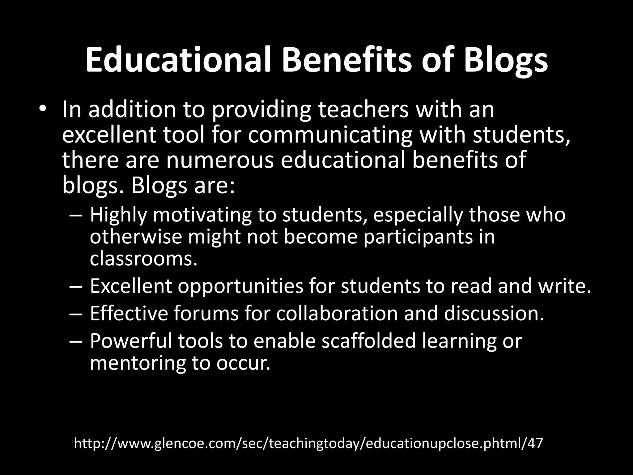 Educational Benefits of BlogsIn addition to providing teachers with an excellent tool for communicating with students, there are numerous educational benefits of blogs. Blogs are: Highly motivating to students, especially those who otherwise might not become participants in classrooms. Excellent opportunities for students to read and write. Effective forums for collaboration and discussion. Powerful tools to enable scaffolded learning or mentoring to occur.http://www.glencoe.com/sec/teachingtoday/educationupclose.phtml/47