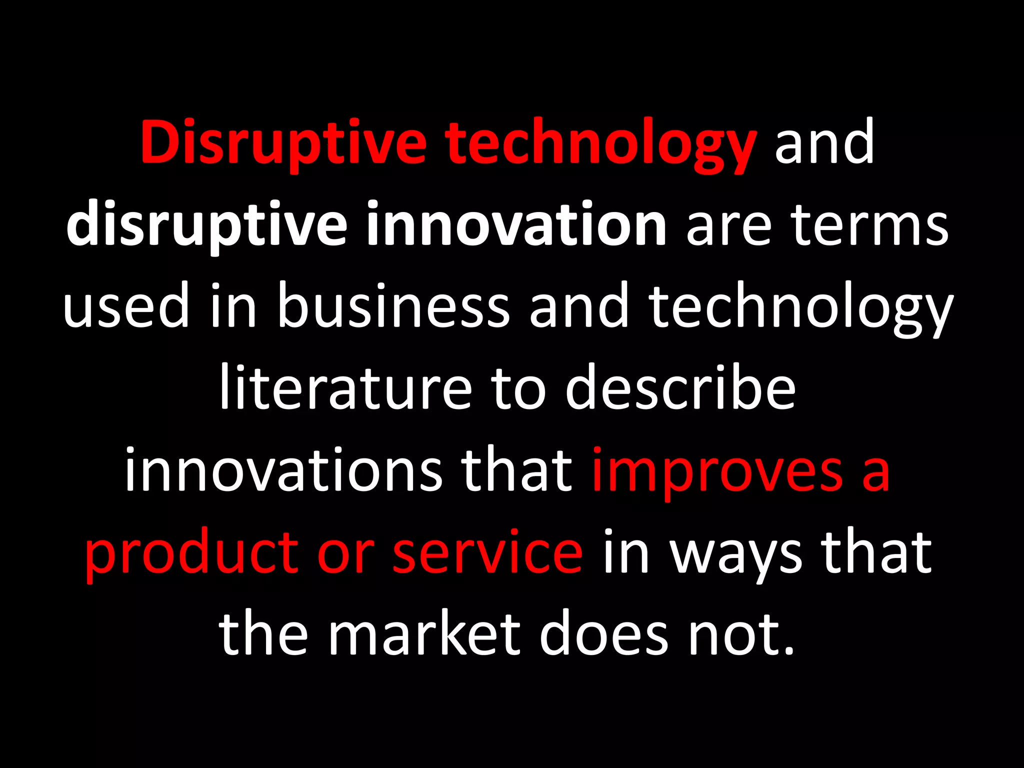 Disruptive technologyand disruptive innovation are terms used in business and technology literature to describe innovations that improves a product or service in ways that the market does not.  