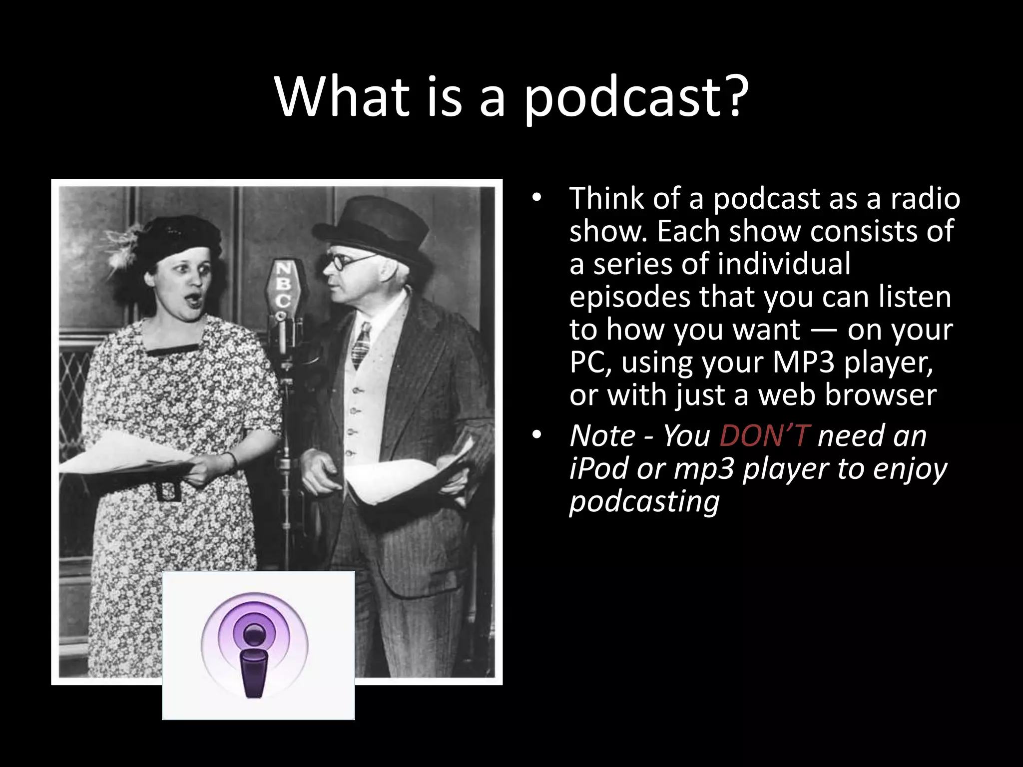What is a podcast?Think of a podcast as a radio show. Each show consists of a series of individual episodes that you can listen to how you want — on your PC, using your MP3 player, or with just a web browserNote - You DON’T need an iPod or mp3 player to enjoy podcasting