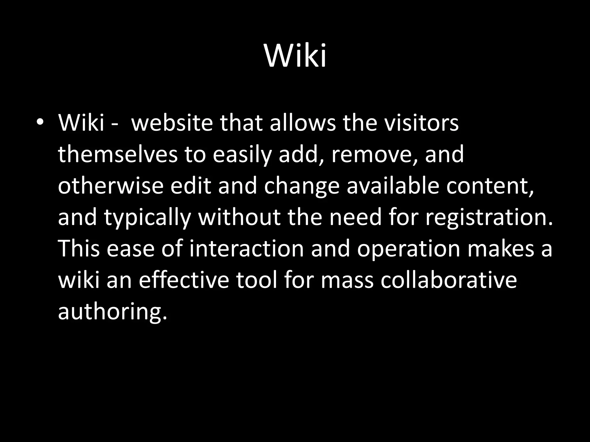 WikiWiki -  website that allows the visitors themselves to easily add, remove, and otherwise edit and change available content, and typically without the need for registration. This ease of interaction and operation makes a wiki an effective tool for mass collaborative authoring.