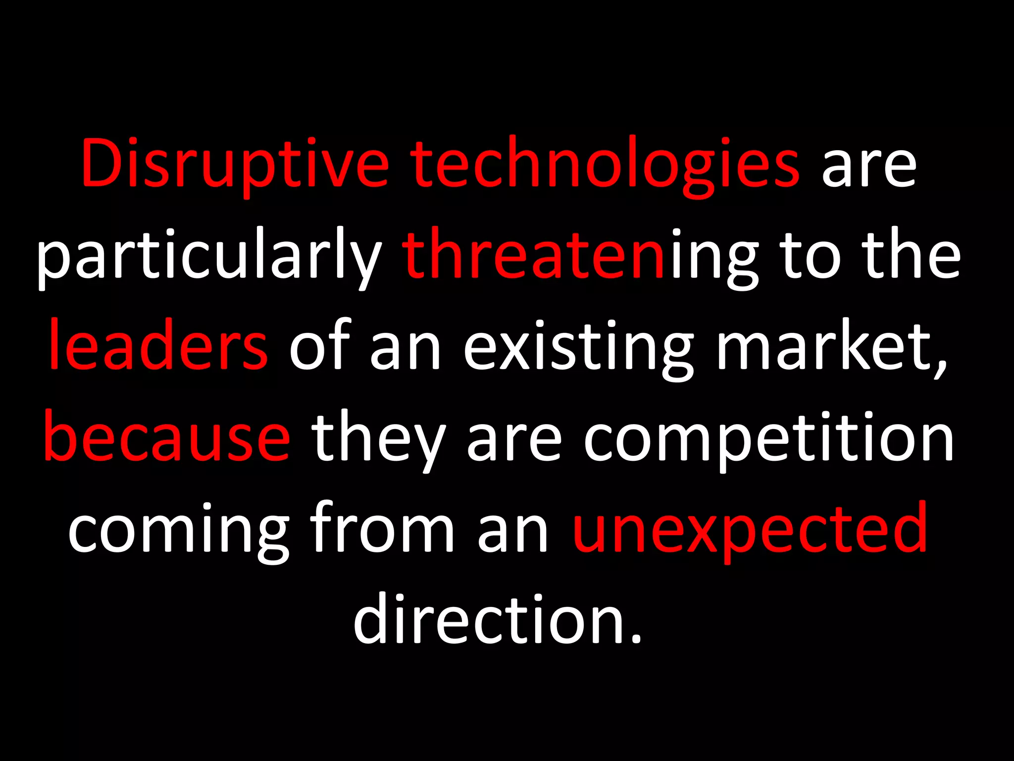 Disruptive technologies are particularly threatening to the leaders of an existing market, because they are competition coming from an unexpected direction. 