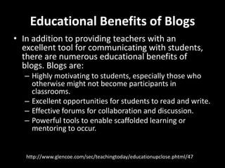 Educational Benefits of BlogsIn addition to providing teachers with an excellent tool for communicating with students, there are numerous educational benefits of blogs. Blogs are: Highly motivating to students, especially those who otherwise might not become participants in classrooms. Excellent opportunities for students to read and write. Effective forums for collaboration and discussion. Powerful tools to enable scaffolded learning or mentoring to occur.http://www.glencoe.com/sec/teachingtoday/educationupclose.phtml/47