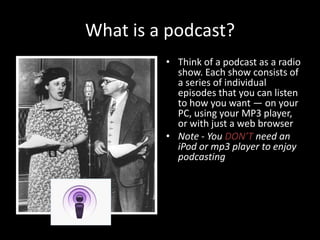 What is a podcast?Think of a podcast as a radio show. Each show consists of a series of individual episodes that you can listen to how you want — on your PC, using your MP3 player, or with just a web browserNote - You DON’T need an iPod or mp3 player to enjoy podcasting