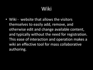 WikiWiki -  website that allows the visitors themselves to easily add, remove, and otherwise edit and change available content, and typically without the need for registration. This ease of interaction and operation makes a wiki an effective tool for mass collaborative authoring.