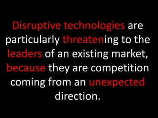 Disruptive technologies are particularly threatening to the leaders of an existing market, because they are competition coming from an unexpected direction. 