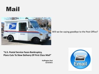 Mail


                                                    Will we be saying goodbye to the Post Office?




“U.S. Postal Service Faces Bankruptcy,
Plans Cuts To Slow Delivery Of First Class Mail”

                                      Huffington Post
                                           12/4/2011
 