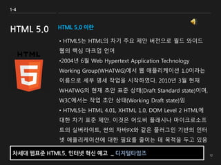 HTML 5.0 이란
• HTML5는 HTML의 차기 주요 제안 버전으로 월드 와이드
웹의 핵심 마크업 언어
•2004년 6월 Web Hypertext Application Technology
Working Group(WHATWG)에서 웹 애플리케이션 1.0이라는
이름으로 세부 명세 작업을 시작하였다. 2010년 3월 현재
WHATWG의 현재 초안 표준 상태(Draft Standard state)이며,
W3C에서는 작업 초안 상태(Working Draft state)임
• HTML5는 HTML 4.01, XHTML 1.0, DOM Level 2 HTML에
대한 차기 표준 제안. 이것은 어도비 플래시나 마이크로소프
트의 실버라이트, 썬의 자바FX와 같은 플러그인 기반의 인터
넷 애플리케이션에 대한 필요를 줄이는 데 목적을 두고 있음
1-4
HTML 5.0
차세대 웹표준 HTML5, 인터넷 혁신 예고 _ 디지털타임즈
 