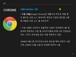 크롬(CHROME) 이란
• 구글 크롬(Google Chrome)은 애플사의 주도로 개발 중
인 웹키트 오픈 소스 레이아웃 엔진과 구글의 엔진을 사용
해 개발한 오픈 소스 웹 브라우져
• 구글 크롬은 간단하고 효율적인 사용자 인터페이스를 제
공하며 현존하는 다른 웹 브라우저들에 비해 나은 안정성과
속도, 그리고 보안성을 갖는 것을 목표하고 있음
•2008년 9월 2일 마이크로소프트 윈도용 베타 버전이 나왔
으며, 2008년 12월 11일 첫 안정화 버전이 나옴
2-3
CHROME
 