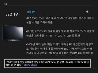 LED TV
•LED TV는 TV는 이전 부터 있었지만 대중들이 접근 하기에는
부담 스러운 가격이었음
•이러한 LED TV 에 가격이 패널의 가격 하락으로 TV의 기술의
향방은 브라운관 -> PDP -> LCD -> LED 로 진화
•2009년 부터 눈에 뛰는 가격의 하락 (LED 공급업체의 경쟁으
로 기업들이 앞다투어 증산하여서 LED 가격 하락) 으로 여러
기업들의 경쟁으로 LED TV의 대중화가 2009년부터 이루어짐
3-2
LED TV
[2009년 IT결산및 2010년 전망 / TV] 세계 TV 시장 삼성·LG 우뚝…LED TV 내년
에는 더 큰 화두 - 디지털데일리
 