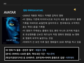 영화 아바타(AVATAR)
•2009년 개봉한 제임스 카메론 감독의 영화
•이 영화는 기존에 타이타닉으로 자신이 세운 월드와이드 흥행
기록을 아바타로 40일만에 갈아치우고 한국에서도 수익액으
로는 역대 1등을 기록함
•이 영화가 주목받는 흥행의 정도 뿐만 아니라 과거에 처음으
로 유성영화를 선보인 재즈싱어 처럼 영화의 향방을 3d 영화
로 영원히 바꾸어 놓았다는 것임
•아바타가 선 보인 이후 많은 영화들이 3D로 제작을 하고 있음
3-3
AVATAR
3D 영화·TV 돌풍…관련주 ‘들썩’ - 해럴드 경제
[분석] <아바타> 430만 돌파, 역대 최단 기간 - 맥스무비
[특징주]중앙디자인 등 3D테마주, 정부정책+아바타 흥행으로 ‘급등’- 이투데이
 
