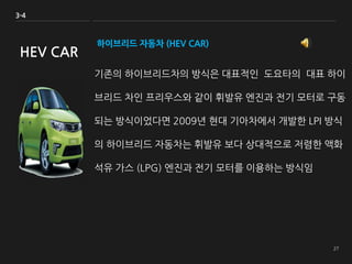 하이브리드 자동차 (HEV CAR)
기존의 하이브리드차의 방식은 대표적인 도요타의 대표 하이
브리드 차인 프리우스와 같이 휘발유 엔진과 전기 모터로 구동
되는 방식이었다면 2009년 현대 기아차에서 개발한 LPI 방식
의 하이브리드 자동차는 휘발유 보다 상대적으로 저렴한 액화
석유 가스 (LPG) 엔진과 전기 모터를 이용하는 방식임
3-4
HEV CAR
 