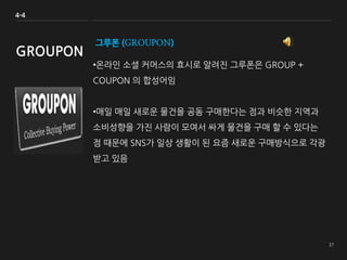 그루폰 (GROUPON)
•온라인 소셜 커머스의 효시로 알려진 그루폰은 GROUP +
COUPON 의 합성어임
•매일 매일 새로운 물건을 공동 구매한다는 점과 비슷한 지역과
소비성향을 가진 사람이 모여서 싸게 물건을 구매 할 수 있다는
점 때문에 SNS가 일상 생활이 된 요즘 새로운 구매방식으로 각광
받고 있음
4-4
GROUPON
 