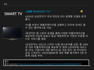스마트 TV (SMART TV)
•2010년 삼성전자가 국내 최초로 DTV 일체형 모델로 본격
출시.
•TV를 보면서 애플리케이션을 실행하고 인터넷 검색도 할
수 있는 멀티태스킹 가능.
•독자적인 앱 스토어 운영을 통해 다양한 어플리케이션을
제공하며 지상파 방송사 등과 제휴하여 IP 기반의 주문형 비
디오 서비스를 제공.
•삼성전자는 2011년 스마트 TV용 앱스토어를 오픈. 총 1500
여 개의 어플리케이션을 확보해 전 세계 120개국에 서비스
중 (이는 구글TV의 3배) 영국의 AV 전문 잡지 ‘왓 하이파이’
삼성 스마트TV 'UE55ES8000'에 대한 제품 평가에서 5점 만
점에 5점을 부여.
4-5
SMART TV
출처
동아 economy (http://economy.donga.com/total/3/01/20120306/44548340/1)
 