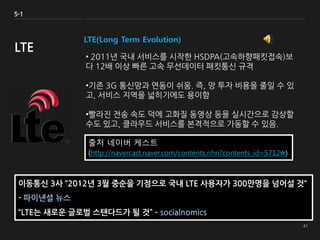 LTE(Long Term Evolution)
• 2011년 국내 서비스를 시작한 HSDPA(고속하향패킷접속)보
다 12배 이상 빠른 고속 무선데이터 패킷통신 규격
•기존 3G 통신망과 연동이 쉬움. 즉, 망 투자 비용을 줄일 수 있
고, 서비스 지역을 넓히기에도 용이함
•빨라진 전송 속도 덕에 고화질 동영상 등을 실시간으로 감상할
수도 있고, 클라우드 서비스를 본격적으로 가동할 수 있음.
5-1
LTE
출처 네이버 케스트
(http://navercast.naver.com/contents.nhn?contents_id=5712)
이동통신 3사 “2012년 3월 중순을 기점으로 국내 LTE 사용자가 300만명을 넘어설 것“
- 파이낸셜 뉴스
“LTE는 새로운 글로벌 스탠다드가 될 것” – socialnomics
 