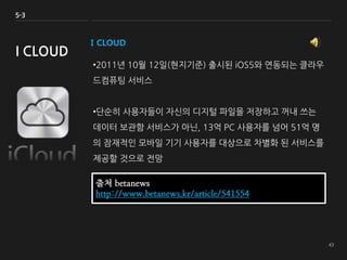I CLOUD
•2011년 10월 12일(현지기준) 출시된 iOS5와 연동되는 클라우
드컴퓨팅 서비스
•단순히 사용자들이 자신의 디지털 파일을 저장하고 꺼내 쓰는
데이터 보관함 서비스가 아닌, 13억 PC 사용자를 넘어 51억 명
의 잠재적인 모바일 기기 사용자를 대상으로 차별화 된 서비스를
제공할 것으로 전망
5-3
I CLOUD
출처 betanews
http://www.betanews.kr/article/541554
 