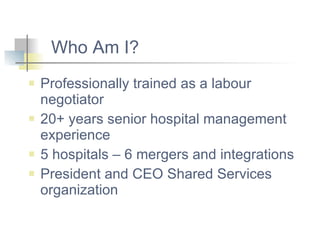 Who Am I? Professionally trained as a labour negotiator 20+ years senior hospital management experience 5 hospitals – 6 mergers and integrations President and CEO Shared Services organization 