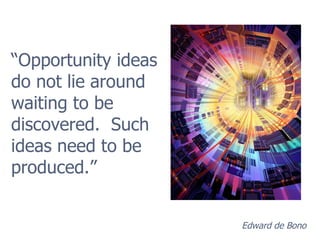 “ Opportunity ideas do not lie around waiting to be discovered.  Such ideas need to be produced.” Edward de Bono 