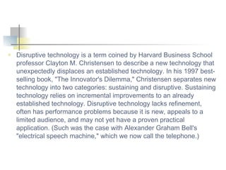 Disruptive technology is a term coined by Harvard Business School professor Clayton M. Christensen to describe a new technology that unexpectedly displaces an established technology. In his 1997 best-selling book, &quot;The Innovator's Dilemma,&quot; Christensen separates new technology into two categories: sustaining and disruptive. Sustaining technology relies on incremental improvements to an already established technology. Disruptive technology lacks refinement, often has performance problems because it is new, appeals to a limited audience, and may not yet have a proven practical application. (Such was the case with Alexander Graham Bell's &quot;electrical speech machine,&quot; which we now call the telephone.) 